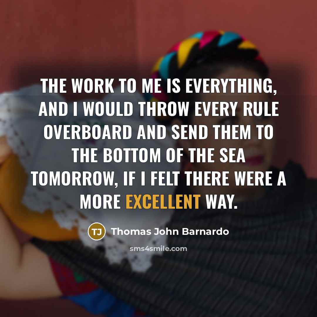 “The work to me is everything, and I would throw every rule overboard and send them to the bottom of the sea tomorrow, if I felt there were a more excellent way.” quote by Thomas John Barnardo