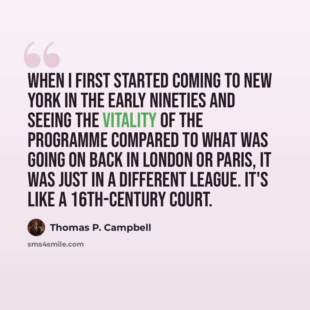 “When I first started coming to New York in the early Nineties and seeing the vitality of the programme compared to what was going on back in London or Paris, it was just in a different league. It's like a 16th-century court.” quote by Thomas P. Campbell