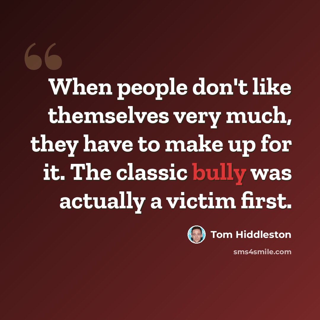 “When people don't like themselves very much, they have to make up for it. The classic bully was actually a victim first.” quote by Tom Hiddleston