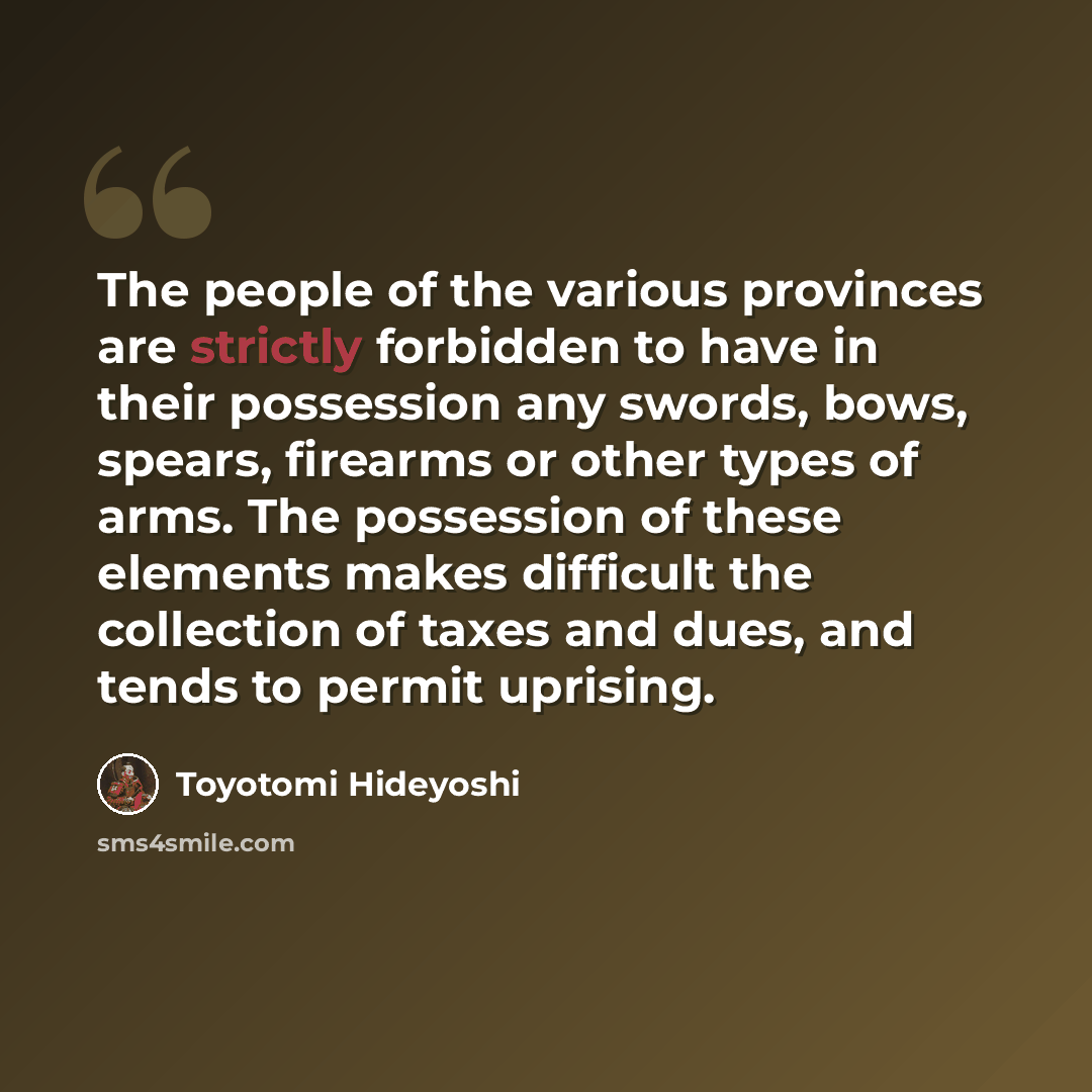 “The people of the various provinces are strictly forbidden to have in their possession any swords, bows, spears, firearms or other types of arms. The possession of these elements makes difficult the collection of taxes and dues, and tends to permit uprising.” quote by Toyotomi Hideyoshi
