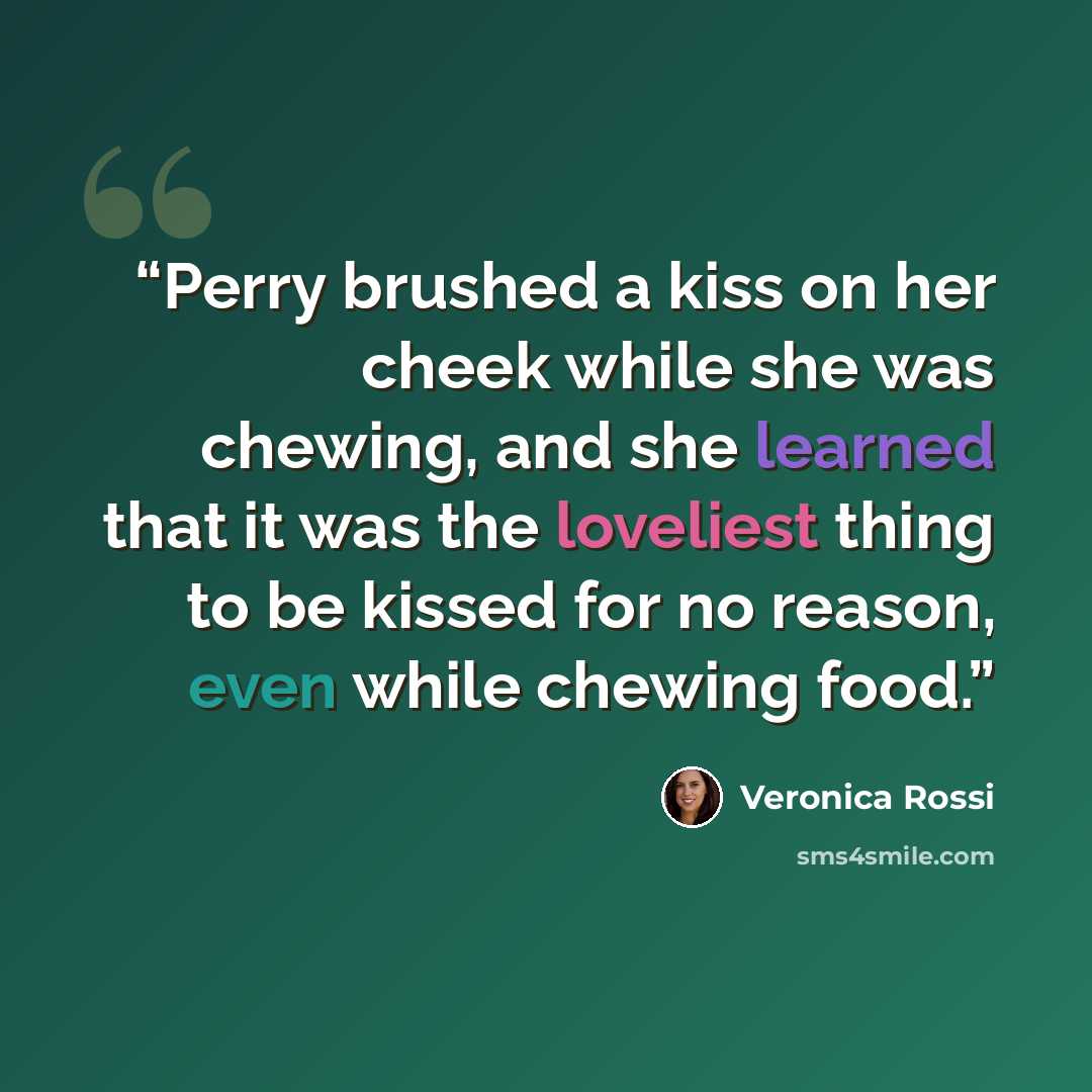 “Perry brushed a kiss on her cheek while she was chewing, and she learned that it was the loveliest thing to be kissed for no reason, even while chewing food.” quote by Veronica Rossi