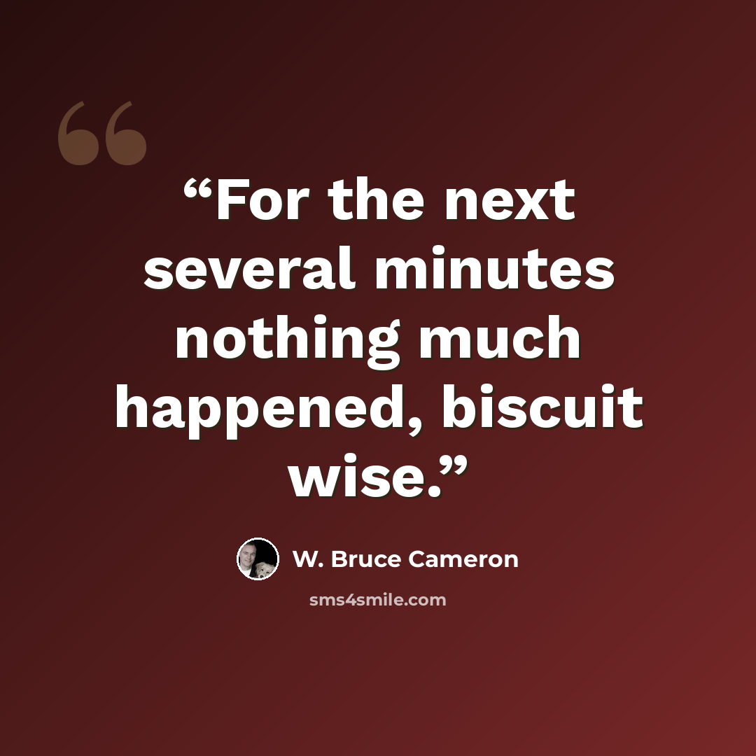 “For the next several minutes nothing much happened, biscuit wise.” quote by W. Bruce Cameron