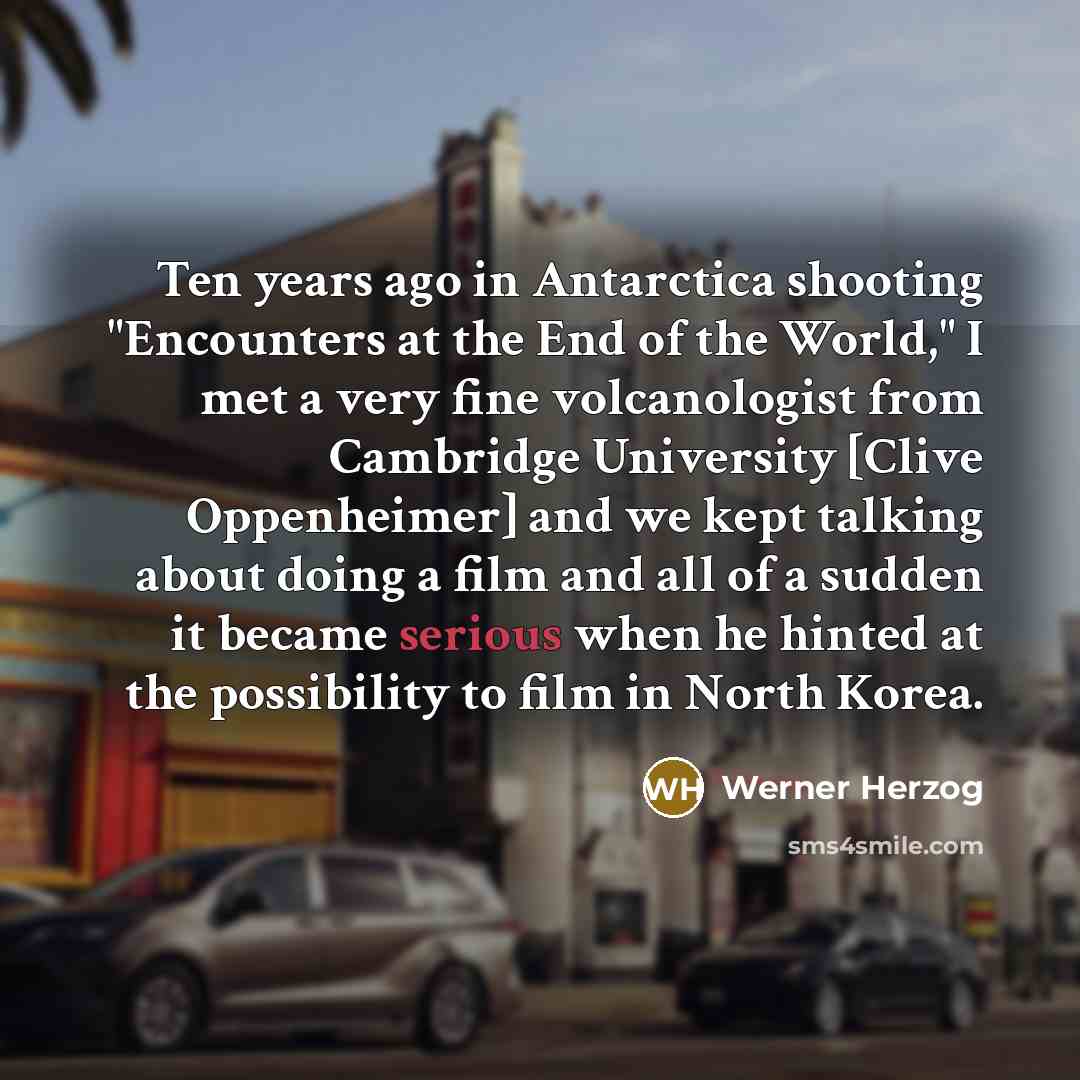 “Ten years ago in Antarctica shooting "Encounters at the End of the World," I met a very fine volcanologist from Cambridge University [Clive Oppenheimer] and we kept talking about doing a film and all of a sudden it became serious when he hinted at the possibility to film in North Korea.” quote by Werner Herzog