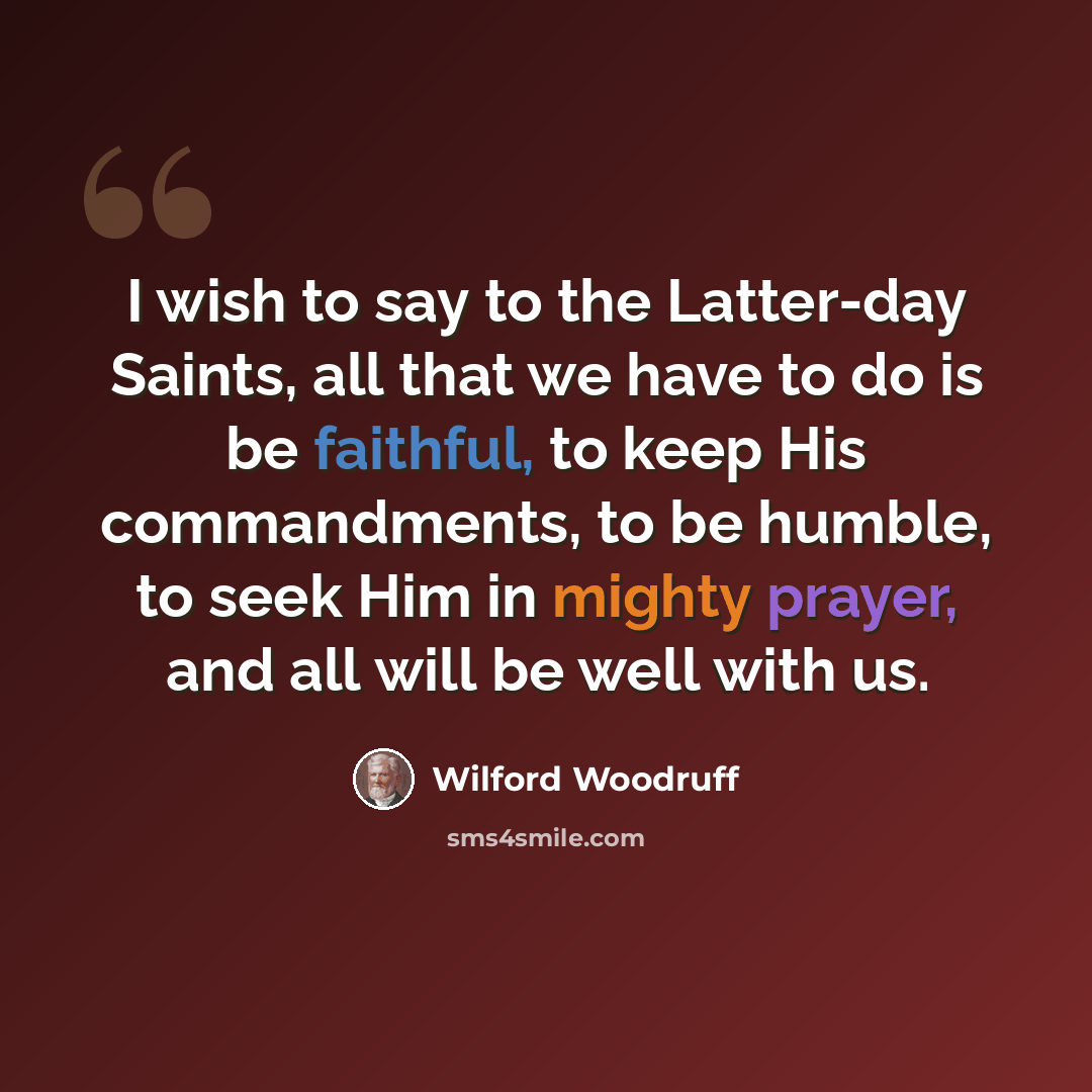 “I wish to say to the Latter-day Saints, all that we have to do is be faithful, to keep His commandments, to be humble, to seek Him in mighty prayer, and all will be well with us.” quote by Wilford Woodruff