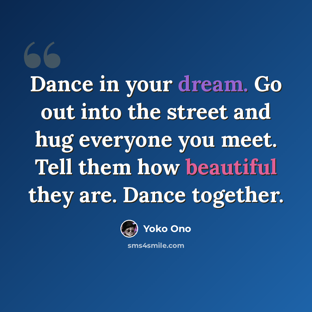 “Dance in your dream. Go out into the street and hug everyone you meet. Tell them how beautiful they are. Dance together.” quote by Yoko Ono