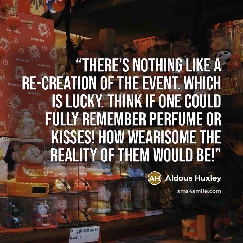 “There's nothing like a re-creation of the event. Which is lucky. Think if one could fully remember perfume or kisses! How wearisome the reality of them would be!” quote by Aldous Huxley