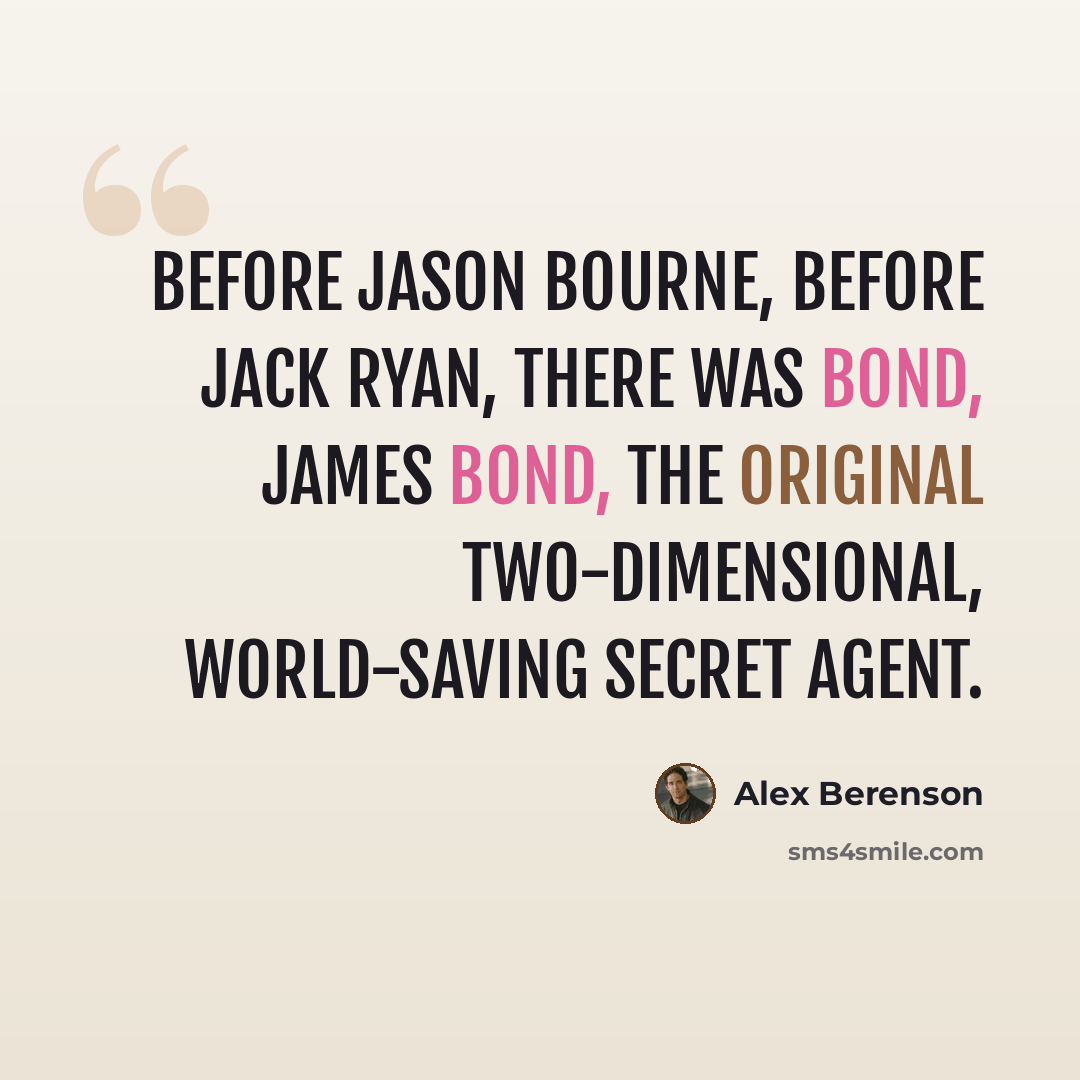 “Before Jason Bourne, before Jack Ryan, there was Bond, James Bond, the original two-dimensional, world-saving secret agent.” quote by Alex Berenson