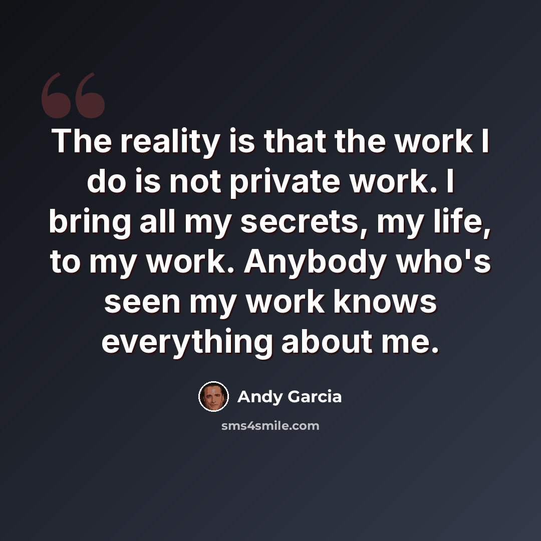 “The reality is that the work I do is not private work. I bring all my secrets, my life, to my work. Anybody who's seen my work knows everything about me.” quote by Andy Garcia