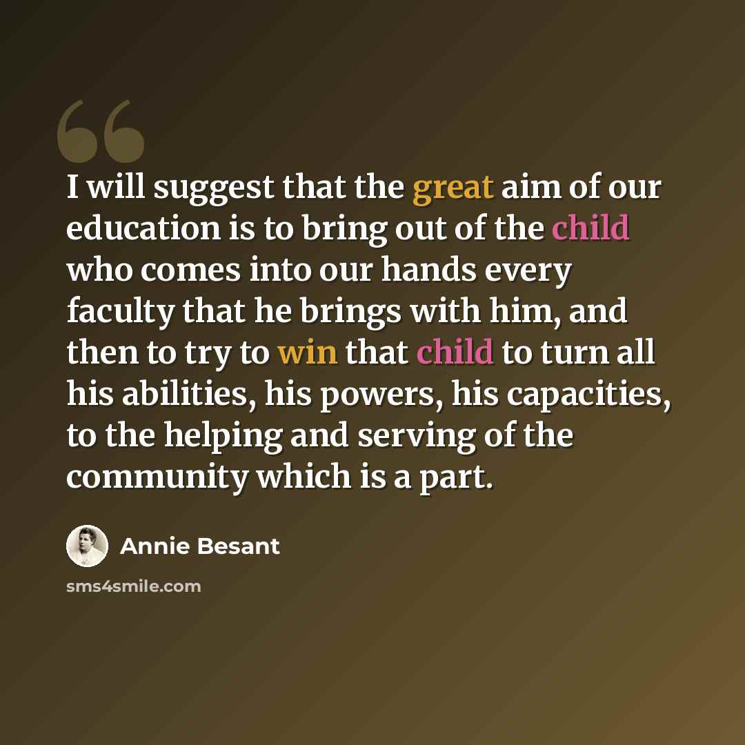 “I will suggest that the great aim of our education is to bring out of the child who comes into our hands every faculty that he brings with him, and then to try to win that child to turn all his abilities, his powers, his capacities, to the helping and serving of the community which is a part.” quote by Annie Besant