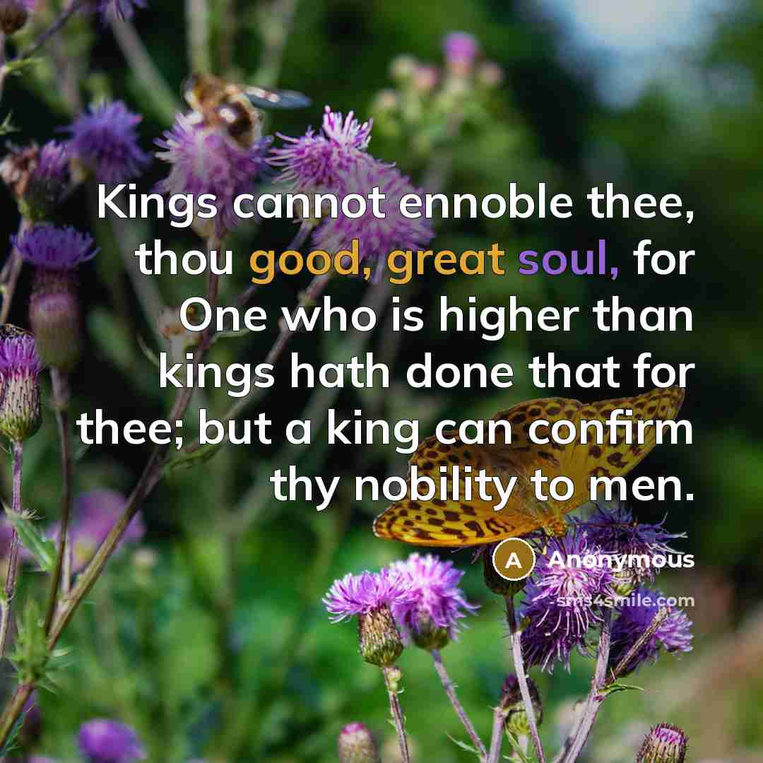“Kings cannot ennoble thee, thou good, great soul, for One who is higher than kings hath done that for thee; but a king can confirm thy nobility to men.” quote by Anonymous