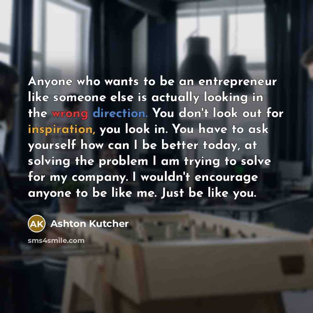 “Anyone who wants to be an entrepreneur like someone else is actually looking in the wrong direction. You don't look out for inspiration, you look in. You have to ask yourself how can I be better today, at solving the problem I am trying to solve for my company. I wouldn't encourage anyone to be…” quote by Ashton Kutcher