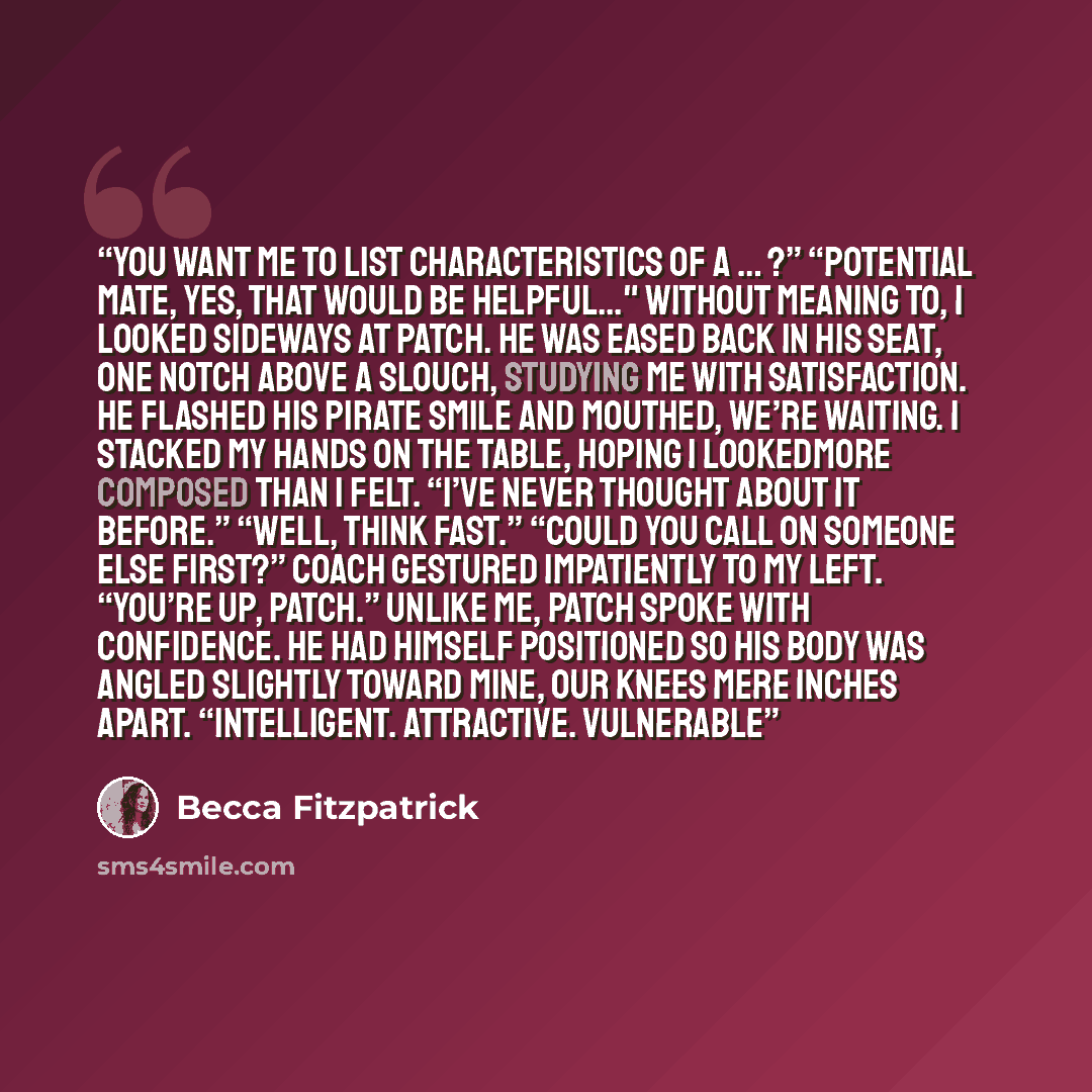 “You want me to list characteristics of a … ?” “Potential mate, yes, that would be helpful..." Without meaning to, I looked sideways at Patch. He was eased back in his seat, one notch above a slouch, studying me with satisfaction. He flashed his pirate smile and mouthed, We’re waiting. I stacked my…” quote by Becca Fitzpatrick