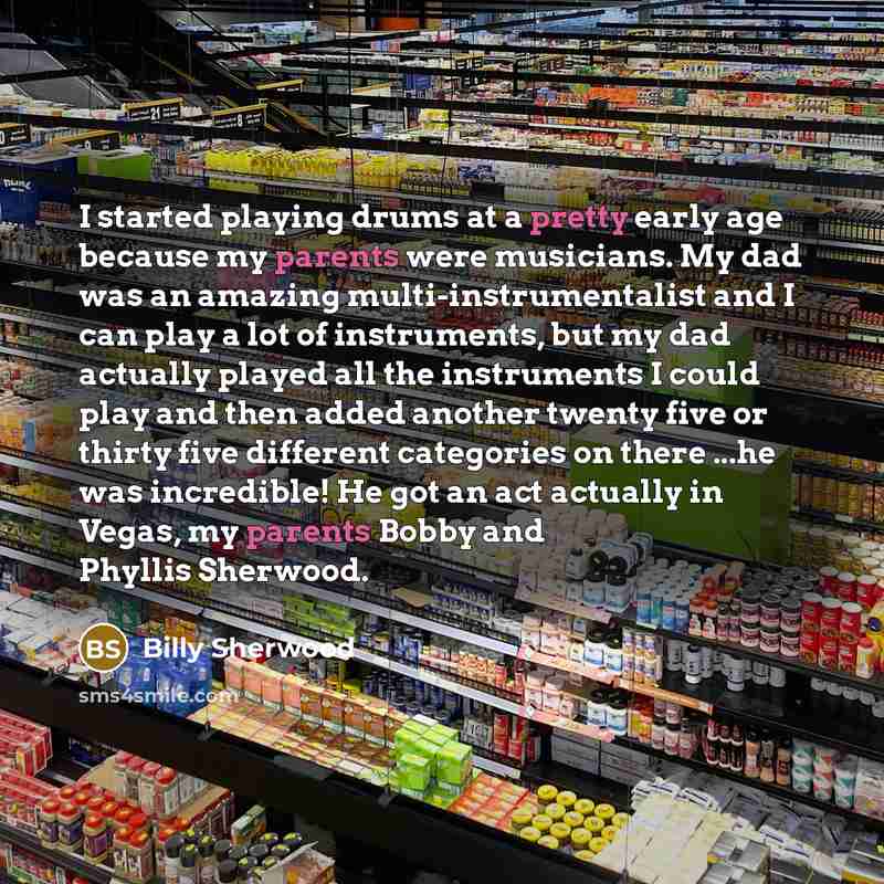 “I started playing drums at a pretty early age because my parents were musicians. My dad was an amazing multi-instrumentalist and I can play a lot of instruments, but my dad actually played all the instruments I could play and then added another twenty five or thirty five different categories on…” quote by Billy Sherwood