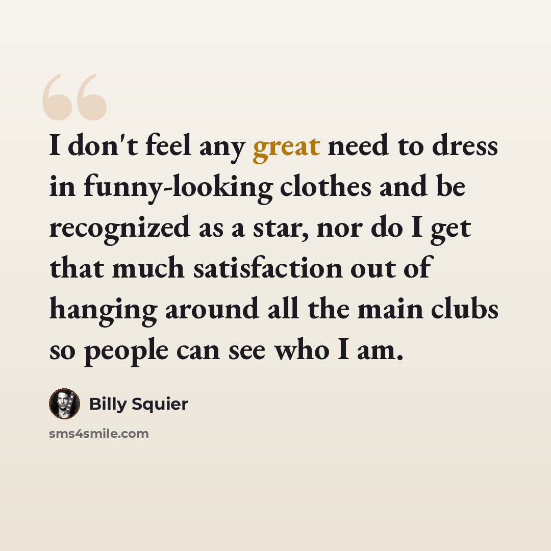 “I don't feel any great need to dress in funny-looking clothes and be recognized as a star, nor do I get that much satisfaction out of hanging around all the main clubs so people can see who I am.” quote by Billy Squier