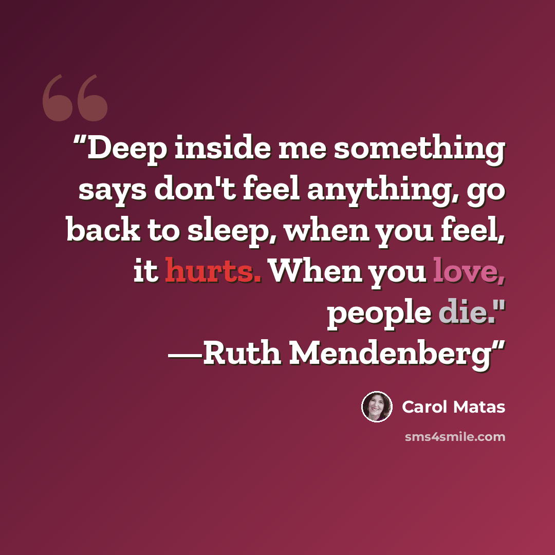“Deep inside me something says don't feel anything, go back to sleep, when you feel, it hurts. When you love, people die." —Ruth Mendenberg” quote by Carol Matas