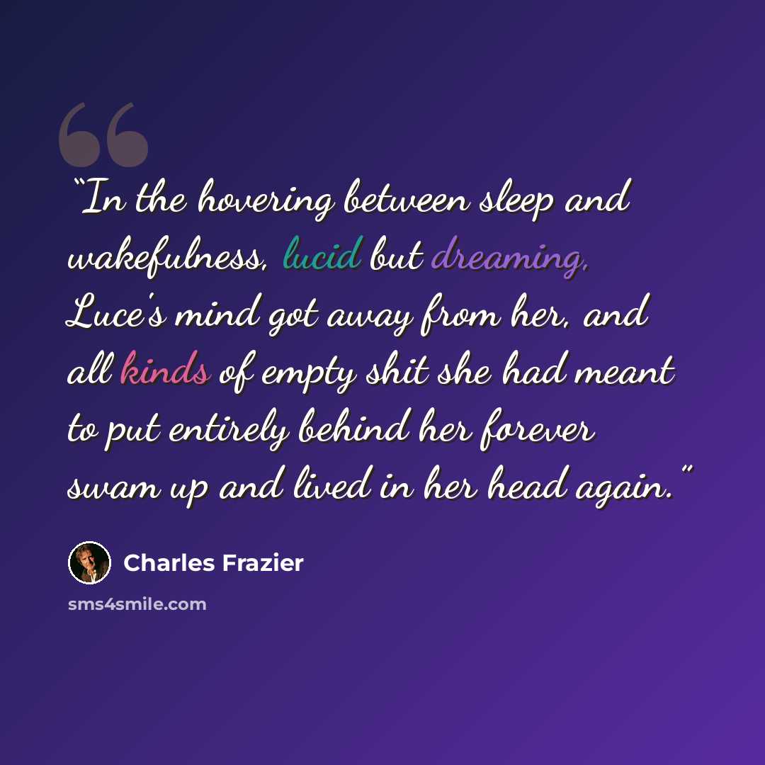 “In the hovering between sleep and wakefulness, lucid but dreaming, Luce's mind got away from her, and all kinds of empty shit she had meant to put entirely behind her forever swam up and lived in her head again.” quote by Charles Frazier