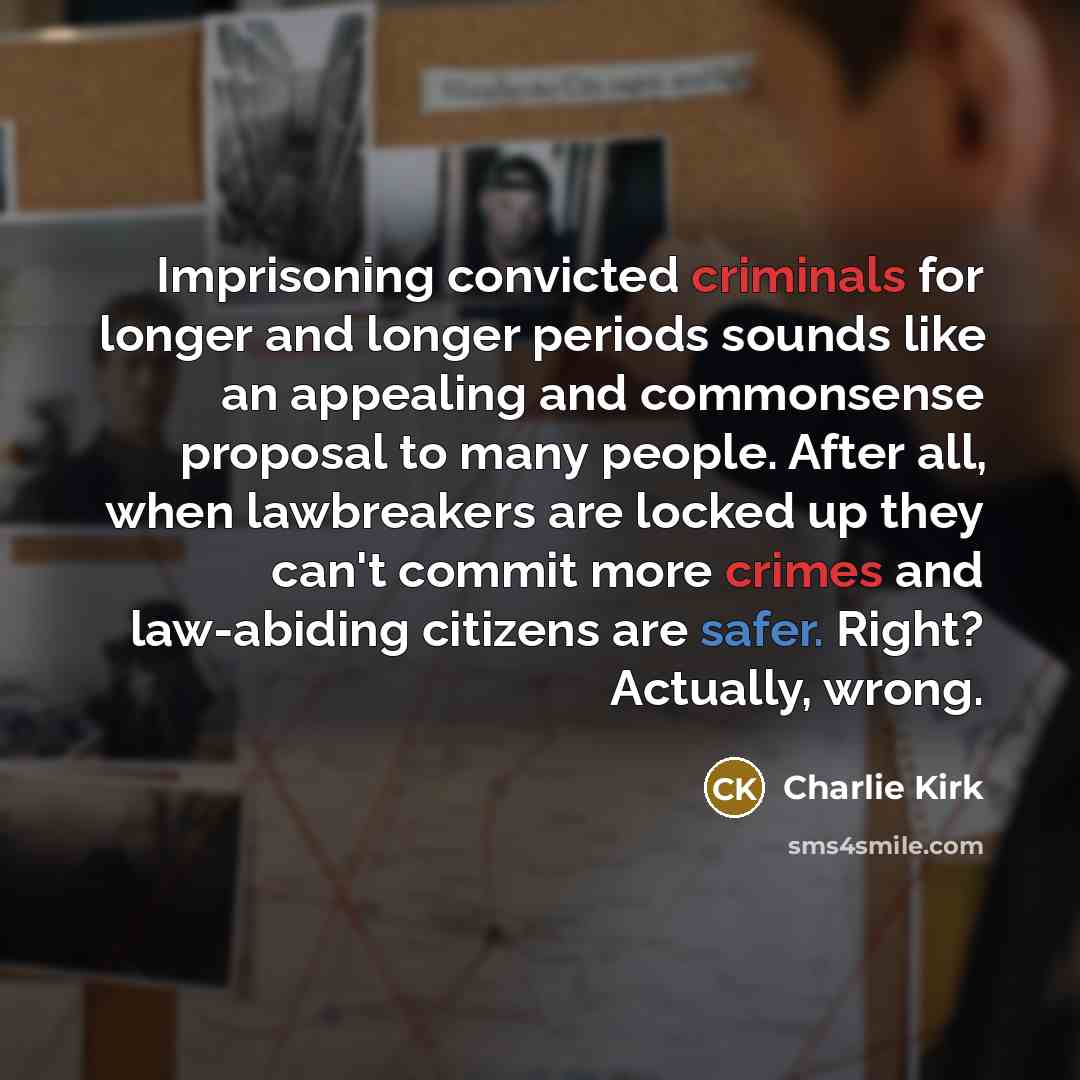 “Imprisoning convicted criminals for longer and longer periods sounds like an appealing and commonsense proposal to many people. After all, when lawbreakers are locked up they can't commit more crimes and law-abiding citizens are safer. Right? Actually, wrong.” quote by Charlie Kirk