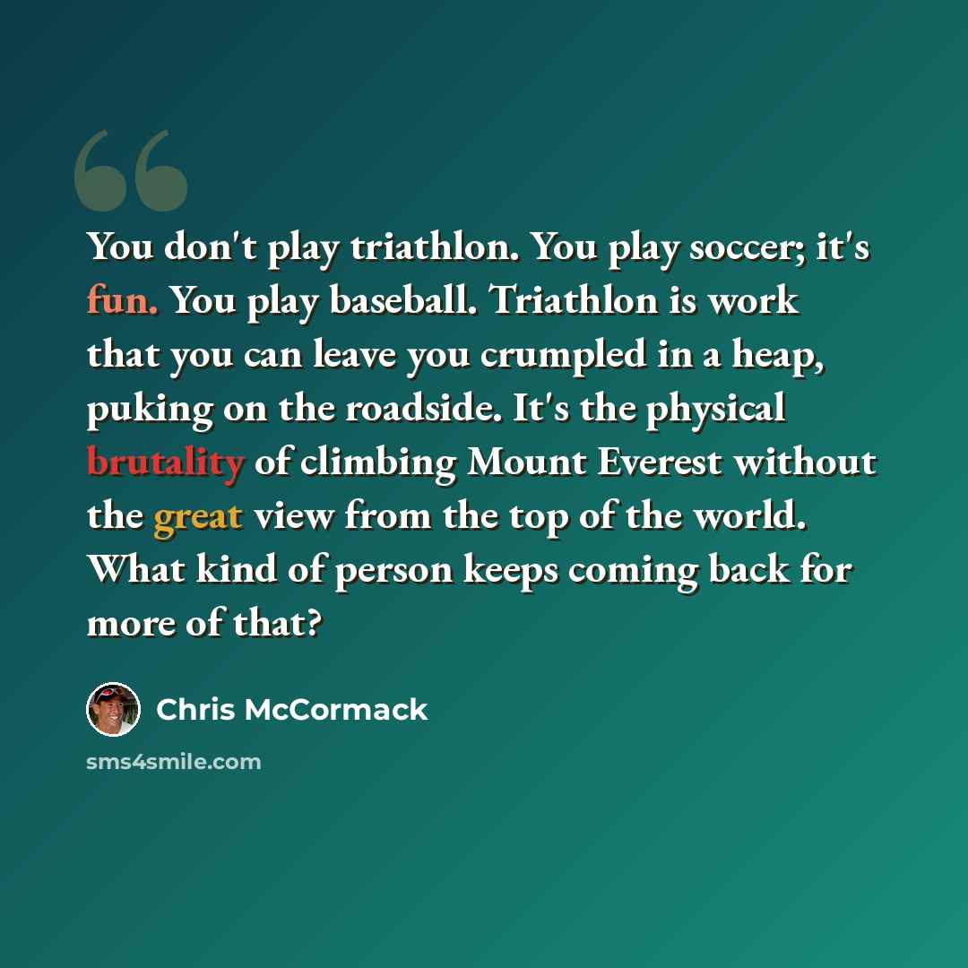 “You don't play triathlon. You play soccer; it's fun. You play baseball. Triathlon is work that you can leave you crumpled in a heap, puking on the roadside. It's the physical brutality of climbing Mount Everest without the great view from the top of the world. What kind of person keeps coming back…” quote by Chris McCormack
