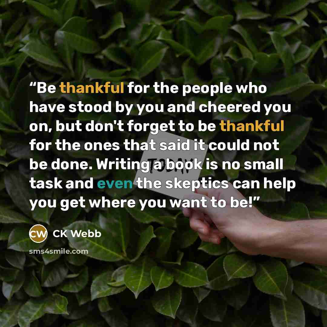 “Be thankful for the people who have stood by you and cheered you on, but don't forget to be thankful for the ones that said it could not be done. Writing a book is no small task and even the skeptics can help you get where you want to be!” quote by CK Webb