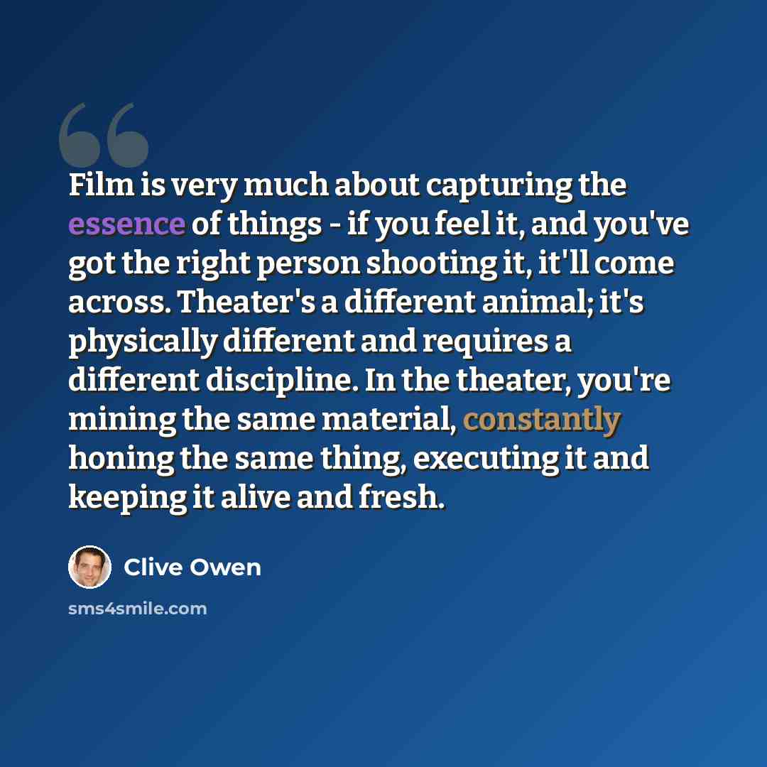 “Film is very much about capturing the essence of things - if you feel it, and you've got the right person shooting it, it'll come across. Theater's a different animal; it's physically different and requires a different discipline. In the theater, you're mining the same material, constantly honing…” quote by Clive Owen