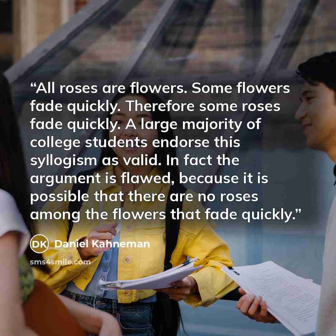 “All roses are flowers. Some flowers fade quickly. Therefore some roses fade quickly. A large majority of college students endorse this syllogism as valid. In fact the argument is flawed, because it is possible that there are no roses among the flowers that fade quickly.” quote by Daniel Kahneman