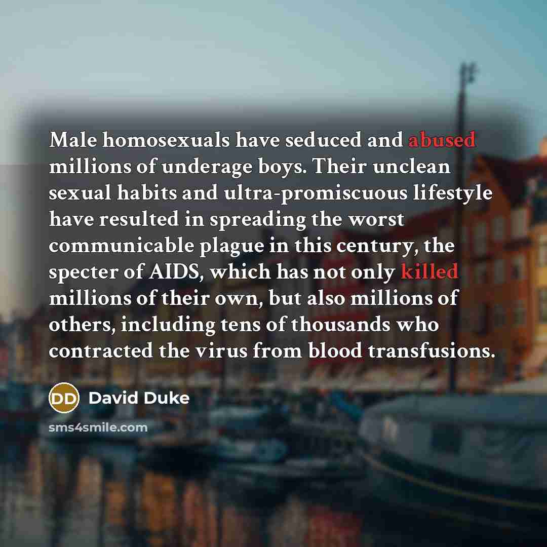 “Male homosexuals have seduced and abused millions of underage boys. Their unclean sexual habits and ultra-promiscuous lifestyle have resulted in spreading the worst communicable plague in this century, the specter of AIDS, which has not only killed millions of their own, but also millions of…” quote by David Duke