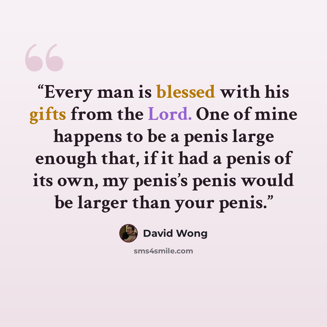 “Every man is blessed with his gifts from the Lord. One of mine happens to be a penis large enough that, if it had a penis of its own, my penis’s penis would be larger than your penis.” quote by David Wong
