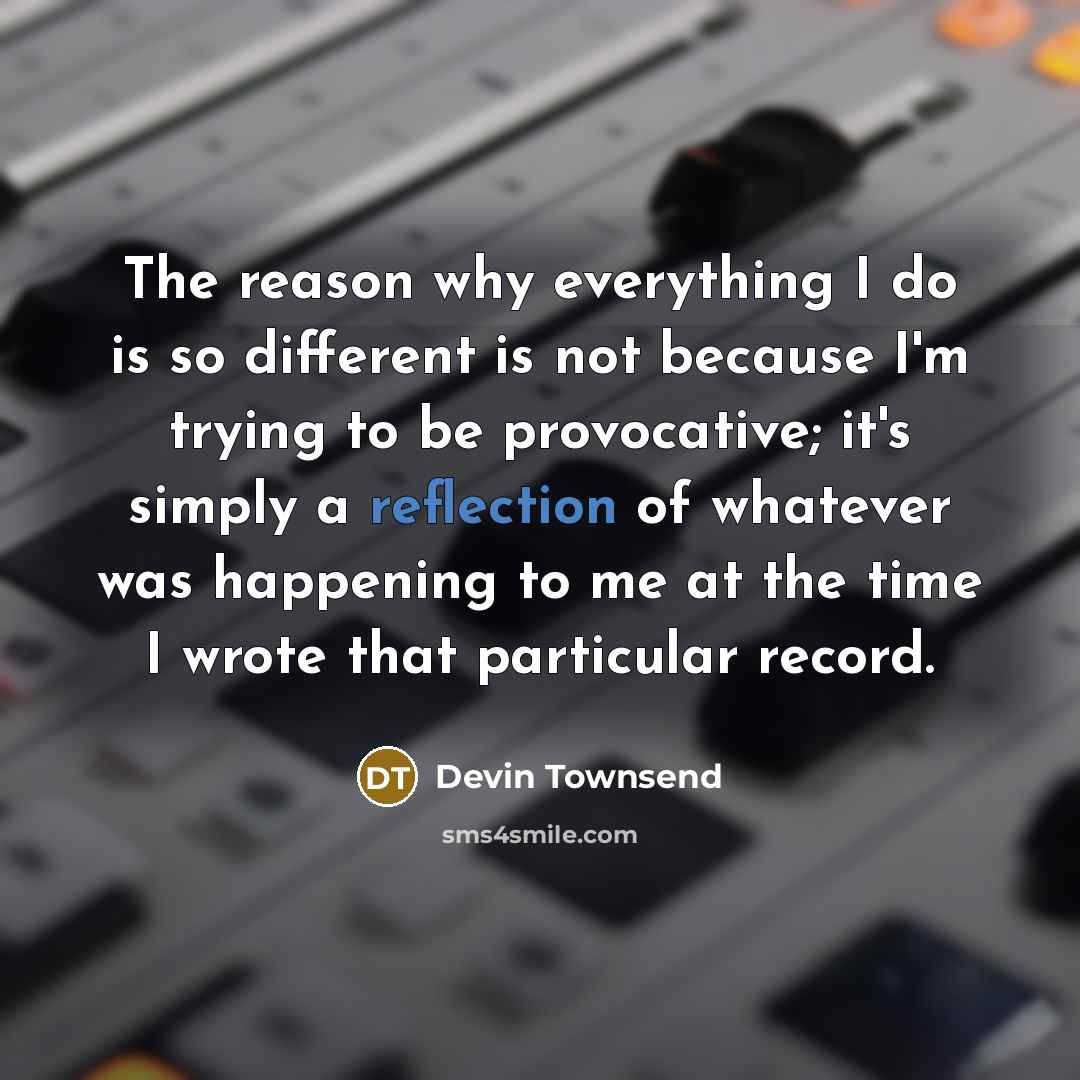 “The reason why everything I do is so different is not because I'm trying to be provocative; it's simply a reflection of whatever was happening to me at the time I wrote that particular record.” quote by Devin Townsend