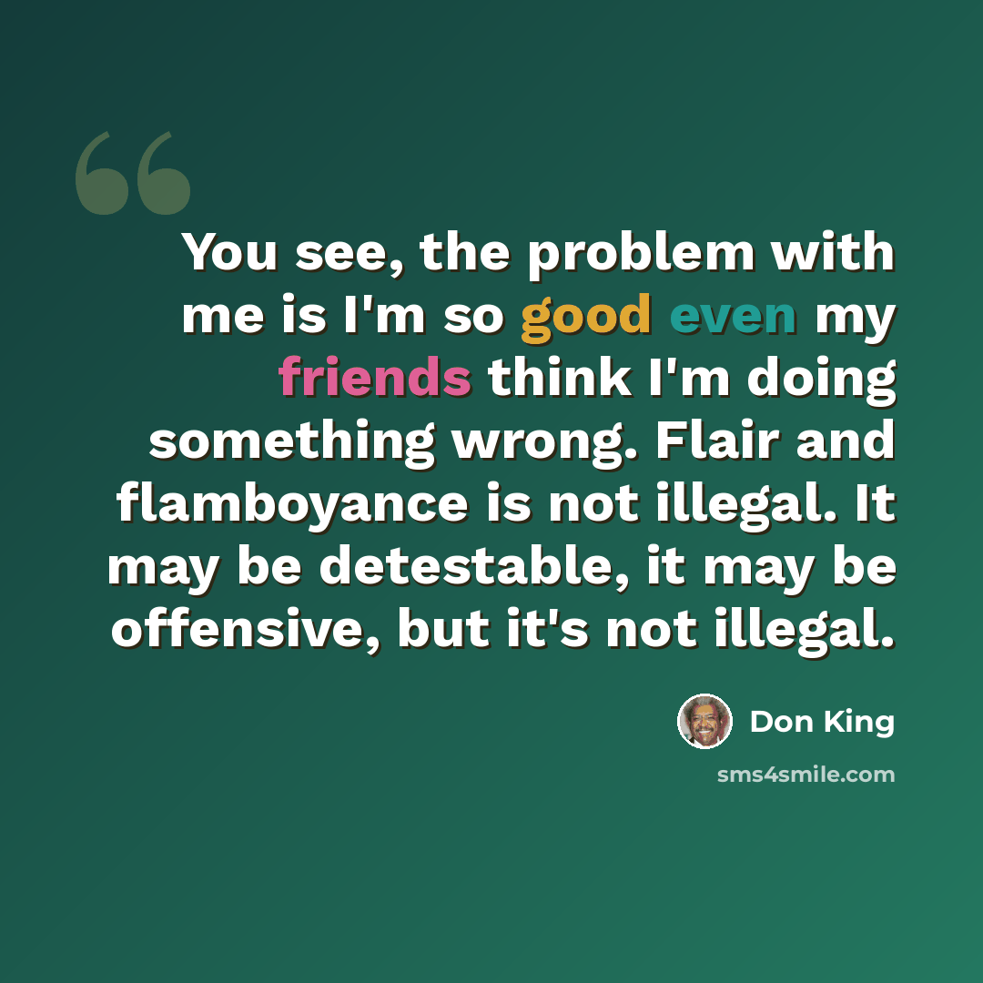 “You see, the problem with me is I'm so good even my friends think I'm doing something wrong. Flair and flamboyance is not illegal. It may be detestable, it may be offensive, but it's not illegal.” quote by Don King