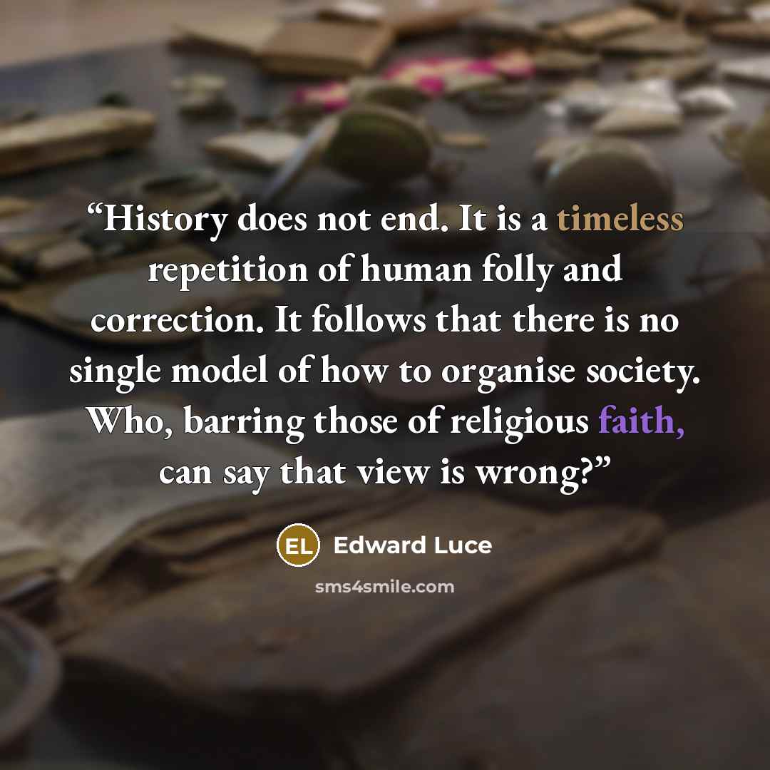 “History does not end. It is a timeless repetition of human folly and correction. It follows that there is no single model of how to organise society. Who, barring those of religious faith, can say that view is wrong?” quote by Edward Luce
