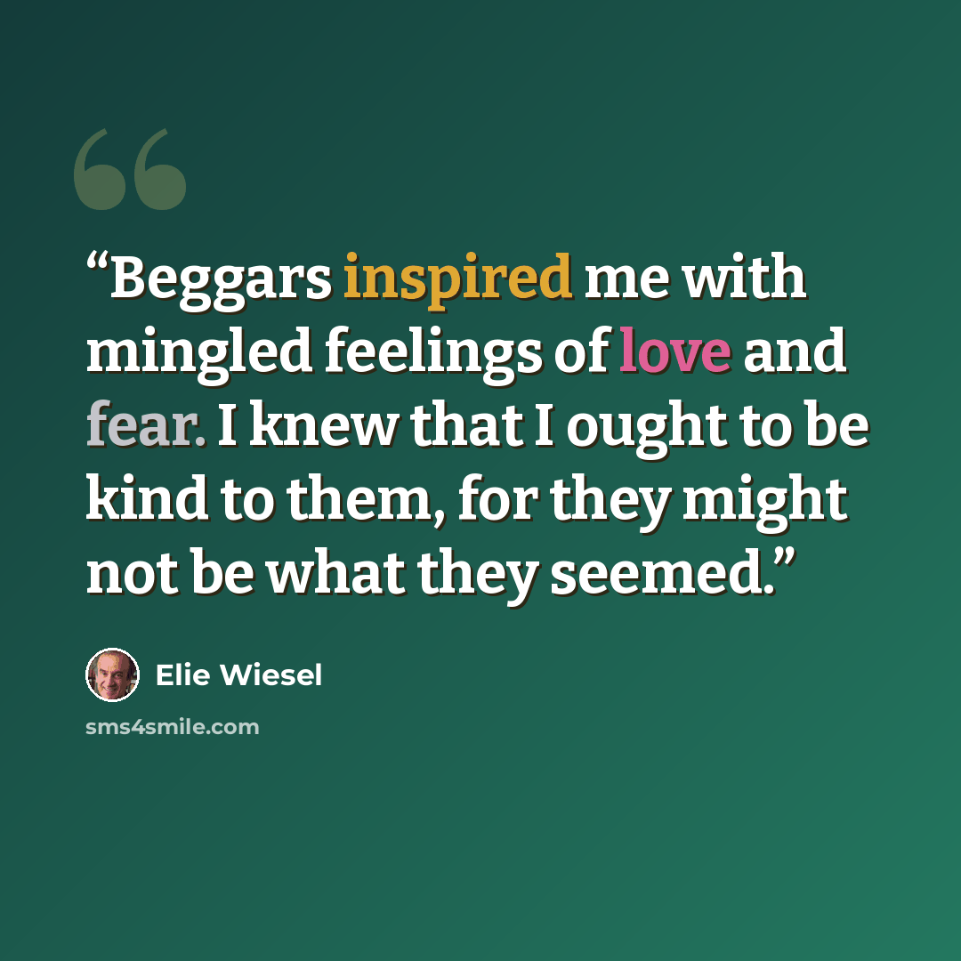 “Beggars inspired me with mingled feelings of love and fear. I knew that I ought to be kind to them, for they might not be what they seemed.” quote by Elie Wiesel