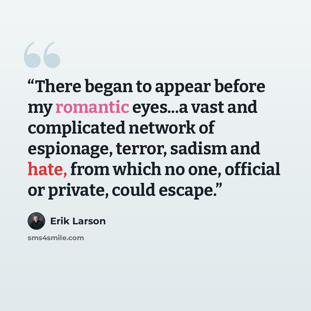 “There began to appear before my romantic eyes...a vast and complicated network of espionage, terror, sadism and hate, from which no one, official or private, could escape.” quote by Erik Larson