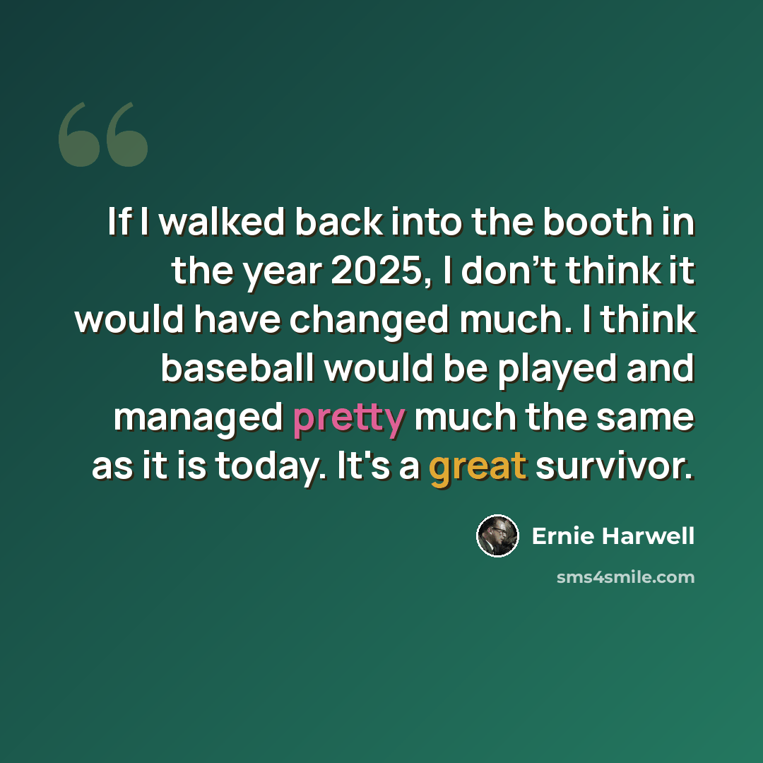 “If I walked back into the booth in the year 2025, I don't think it would have changed much. I think baseball would be played and managed pretty much the same as it is today. It's a great survivor.” quote by Ernie Harwell