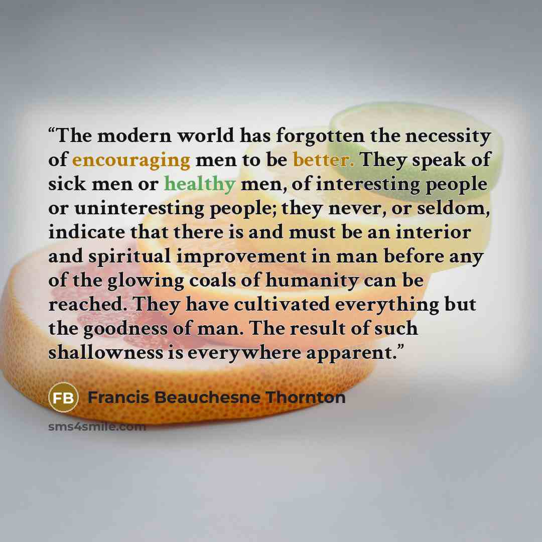 “The modern world has forgotten the necessity of encouraging men to be better. They speak of sick men or healthy men, of interesting people or uninteresting people; they never, or seldom, indicate that there is and must be an interior and spiritual improvement in man before any of the glowing coals…” quote by Francis Beauchesne Thornton