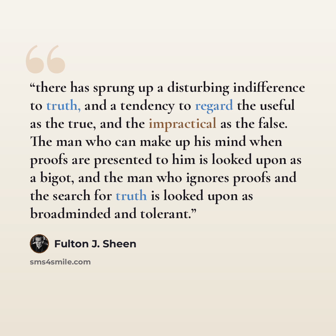 “there has sprung up a disturbing indifference to truth, and a tendency to regard the useful as the true, and the impractical as the false. The man who can make up his mind when proofs are presented to him is looked upon as a bigot, and the man who ignores proofs and the search for truth is looked…” quote by Fulton J. Sheen