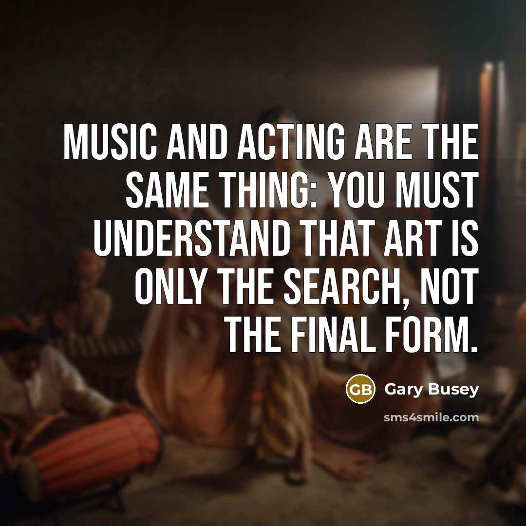 “Music and acting are the same thing: you must understand that art is only the search, not the final form.” quote by Gary Busey