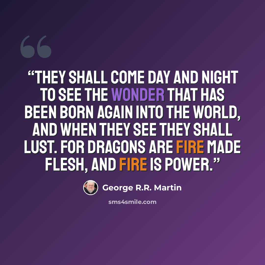 “They shall come day and night to see the wonder that has been born again into the world, and when they see they shall lust. For dragons are fire made flesh, and fire is power.” quote by George R.R. Martin