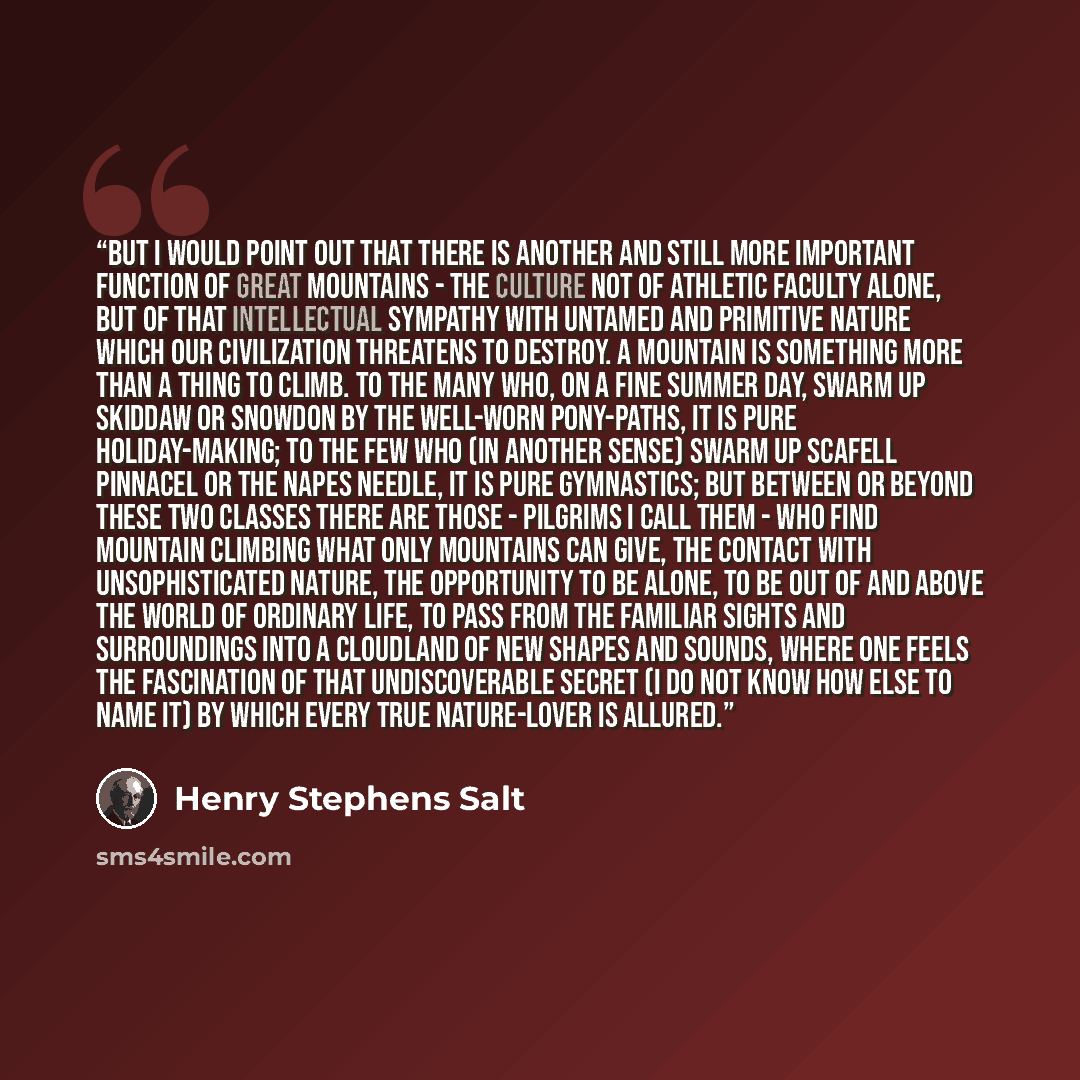 “But I would point out that there is another and still more important function of great mountains - the culture not of athletic faculty alone, but of that intellectual sympathy with untamed and primitive Nature which our civilization threatens to destroy. A mountain is something more than a thing…” quote by Henry Stephens Salt