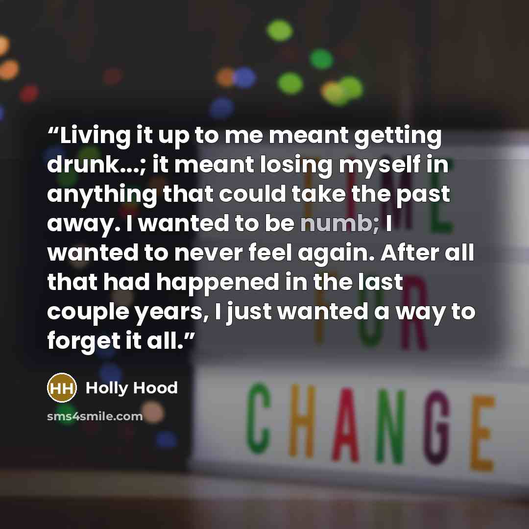“Living it up to me meant getting drunk...; it meant losing myself in anything that could take the past away. I wanted to be numb; I wanted to never feel again. After all that had happened in the last couple years, I just wanted a way to forget it all.” quote by Holly Hood