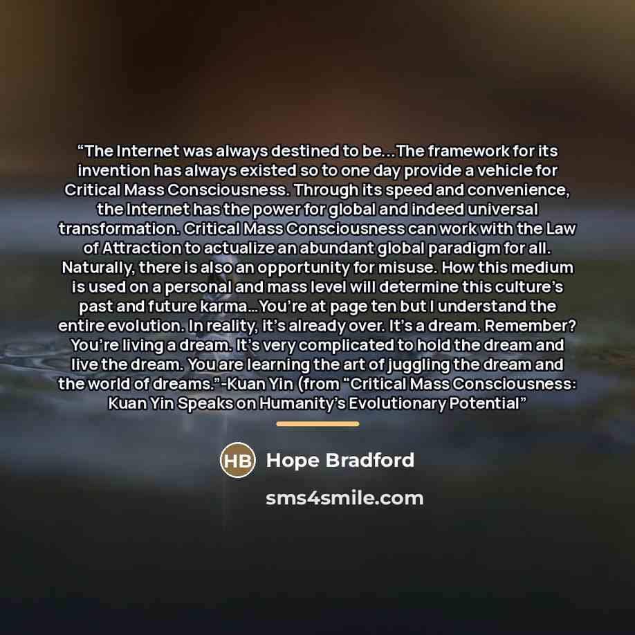 “The Internet was always destined to be...The framework for its invention has always existed so to one day provide a vehicle for Critical Mass Consciousness. Through its speed and convenience, the Internet has the power for global and indeed universal transformation. Critical Mass Consciousness can…” quote by Hope Bradford