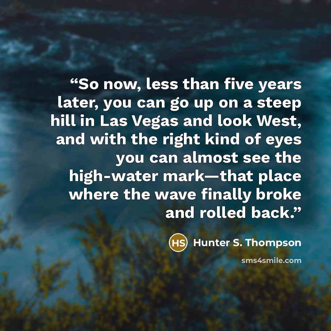 “So now, less than five years later, you can go up on a steep hill in Las Vegas and look West, and with the right kind of eyes you can almost see the high-water mark—that place where the wave finally broke and rolled back.” quote by Hunter S. Thompson
