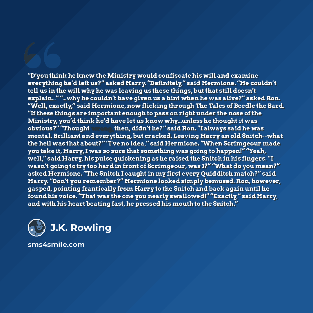 “D’you think he knew the Ministry would confiscate his will and examine everything he’d left us?” asked Harry. “Definitely,” said Hermione. “He couldn’t tell us in the will why he was leaving us these things, but that still doesn’t explain…” “…why he couldn’t have given us a hint when he was…” quote by J.K. Rowling