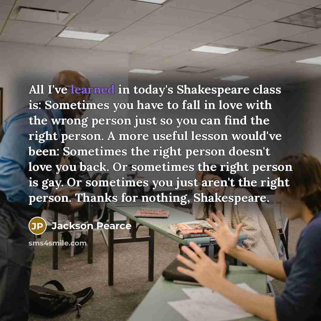 “All I've learned in today's Shakespeare class is: Sometimes you have to fall in love with the wrong person just so you can find the right person. A more useful lesson would've been: Sometimes the right person doesn't love you back. Or sometimes the right person is gay. Or sometimes you just aren't…” quote by Jackson Pearce