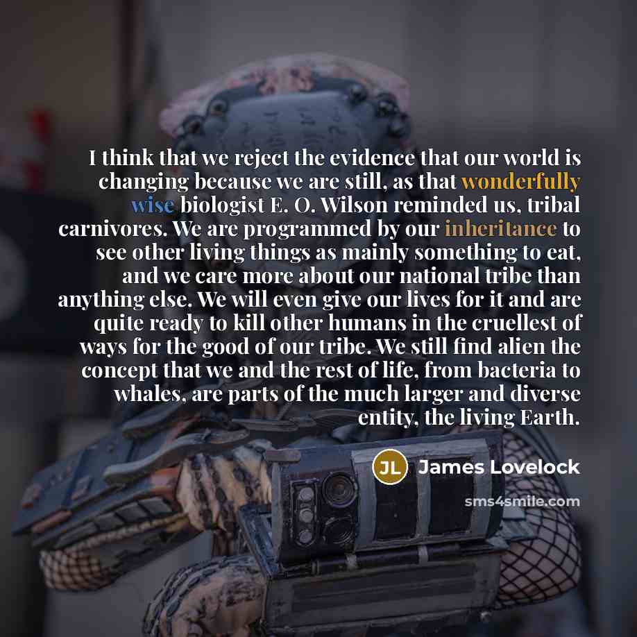 “I think that we reject the evidence that our world is changing because we are still, as that wonderfully wise biologist E. O. Wilson reminded us, tribal carnivores. We are programmed by our inheritance to see other living things as mainly something to eat, and we care more about our national tribe…” quote by James Lovelock