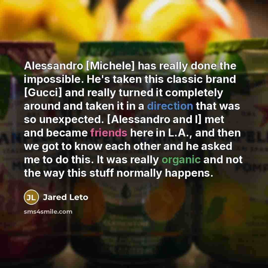 “Alessandro [Michele] has really done the impossible. He's taken this classic brand [Gucci] and really turned it completely around and taken it in a direction that was so unexpected. [Alessandro and I] met and became friends here in L.A., and then we got to know each other and he asked me to do…” quote by Jared Leto