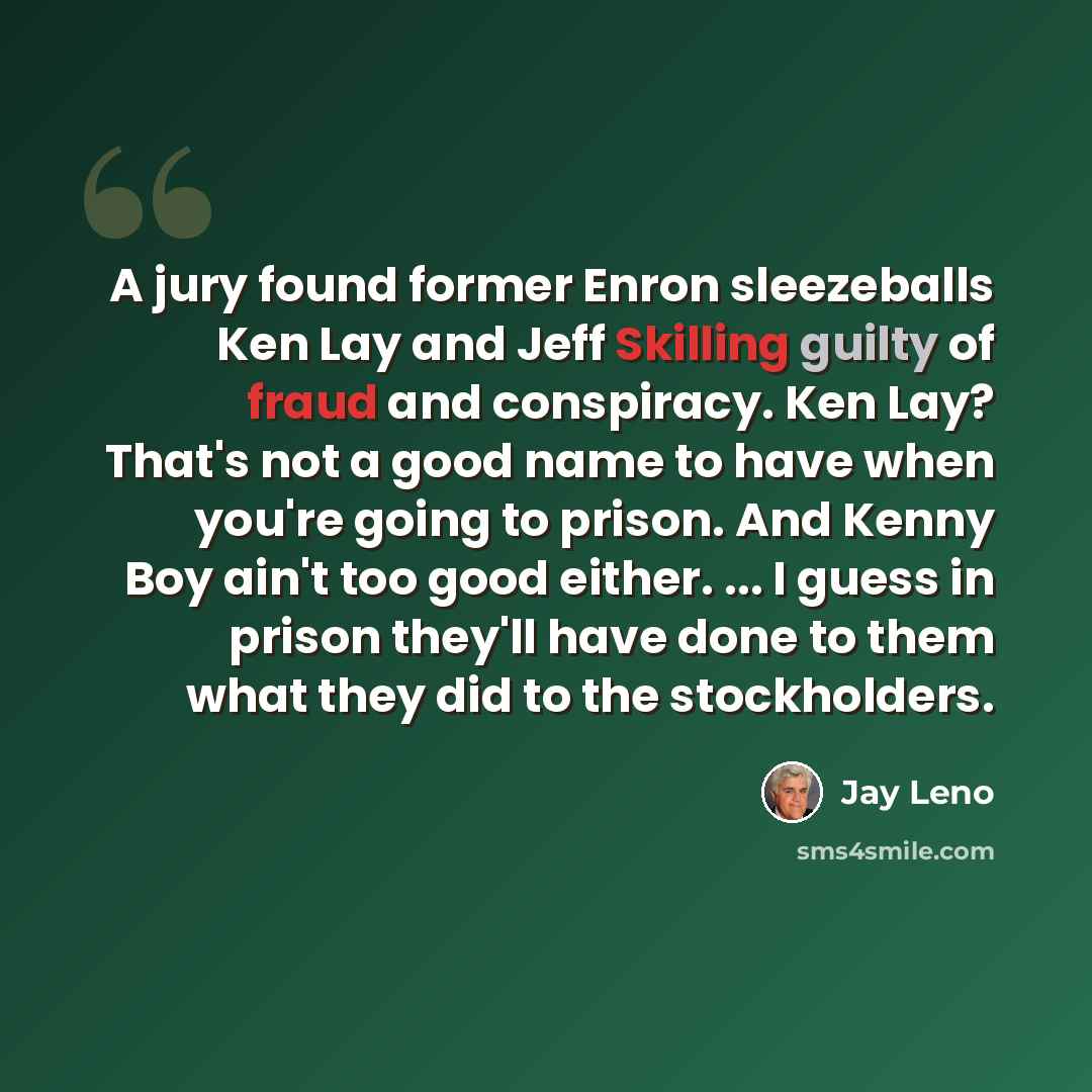 “A jury found former Enron sleezeballs Ken Lay and Jeff Skilling guilty of fraud and conspiracy. Ken Lay? That's not a good name to have when you're going to prison. And Kenny Boy ain't too good either. ... I guess in prison they'll have done to them what they did to the stockholders.” quote by Jay Leno