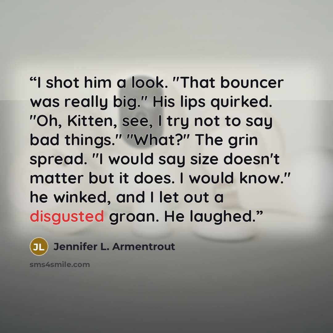“I shot him a look. "That bouncer was really big." His lips quirked. "Oh, Kitten, see, I try not to say bad things." "What?" The grin spread. "I would say size doesn't matter but it does. I would know." he winked, and I let out a disgusted groan. He laughed.” quote by Jennifer L. Armentrout