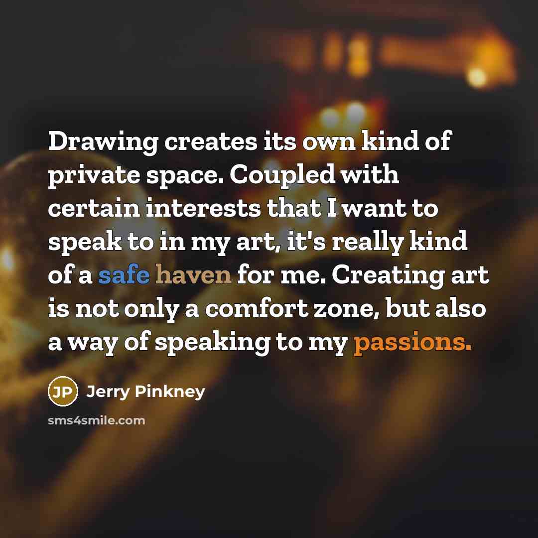 “Drawing creates its own kind of private space. Coupled with certain interests that I want to speak to in my art, it's really kind of a safe haven for me. Creating art is not only a comfort zone, but also a way of speaking to my passions.” quote by Jerry Pinkney