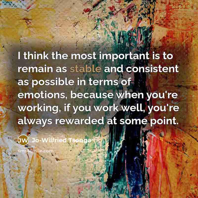 “I think the most important is to remain as stable and consistent as possible in terms of emotions, because when you're working, if you work well, you're always rewarded at some point.” quote by Jo-Wilfried Tsonga