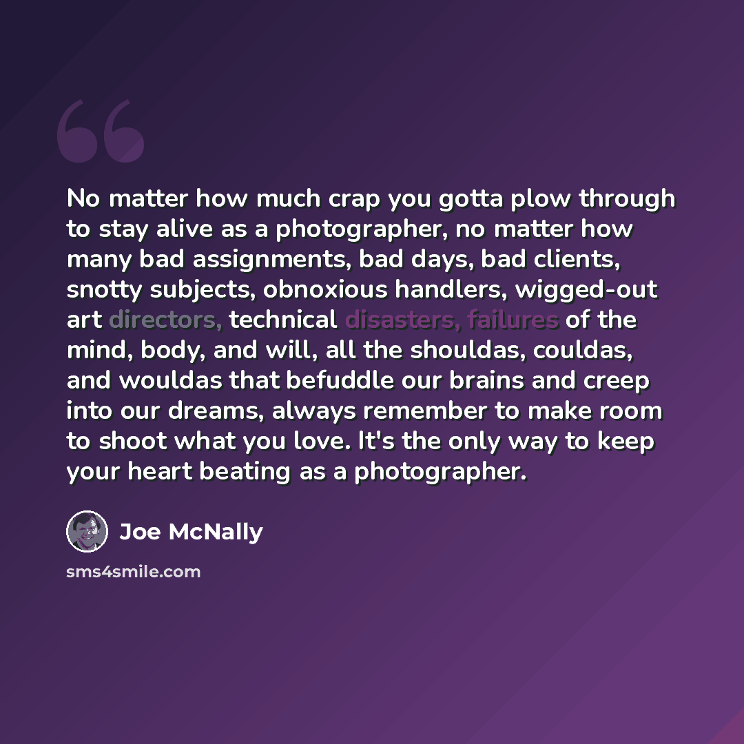 “No matter how much crap you gotta plow through to stay alive as a photographer, no matter how many bad assignments, bad days, bad clients, snotty subjects, obnoxious handlers, wigged-out art directors, technical disasters, failures of the mind, body, and will, all the shouldas, couldas, and…” quote by Joe McNally